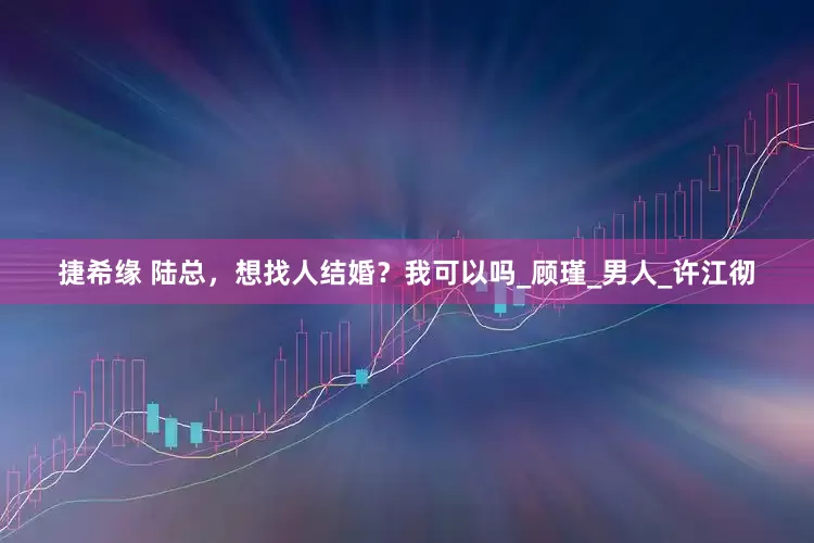 捷希缘 陆总，想找人结婚？我可以吗_顾瑾_男人_许江彻