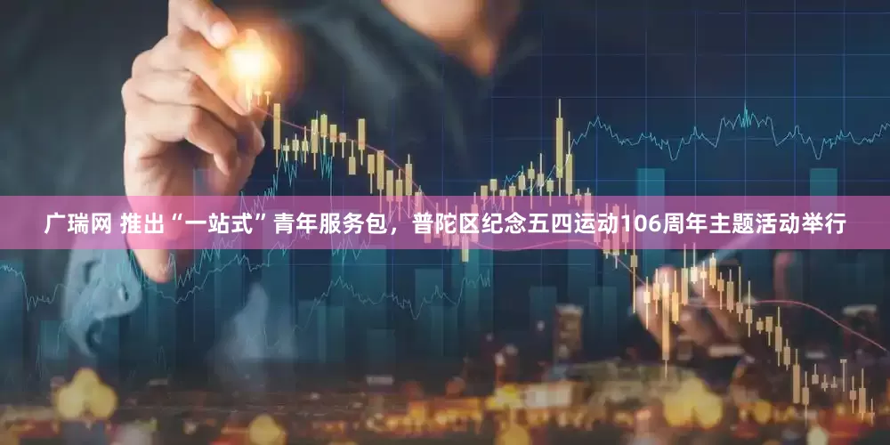 广瑞网 推出“一站式”青年服务包，普陀区纪念五四运动106周年主题活动举行