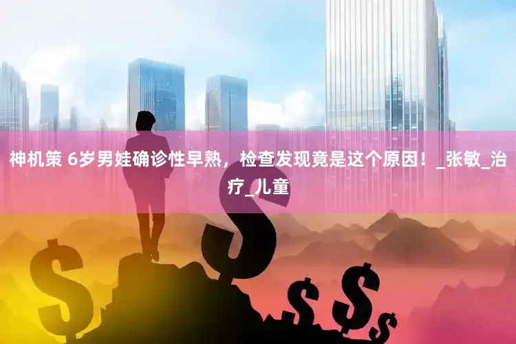 神机策 6岁男娃确诊性早熟，检查发现竟是这个原因！_张敏_治疗_儿童