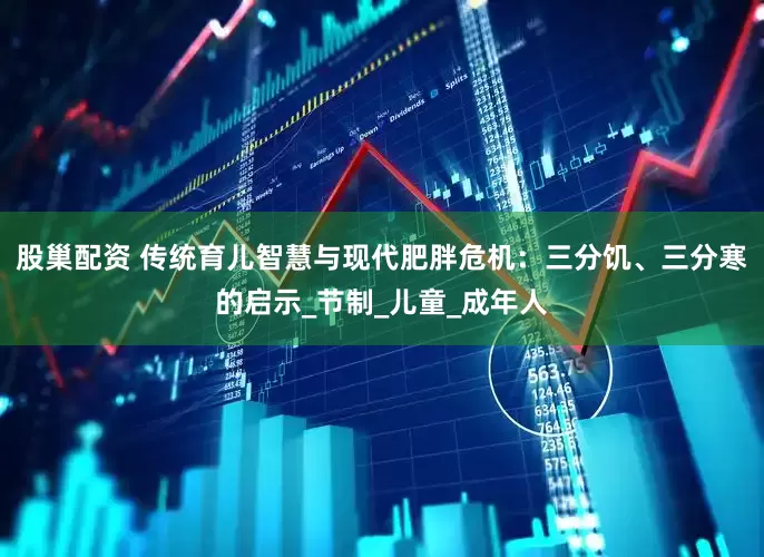 股巢配资 传统育儿智慧与现代肥胖危机：三分饥、三分寒的启示_节制_儿童_成年人