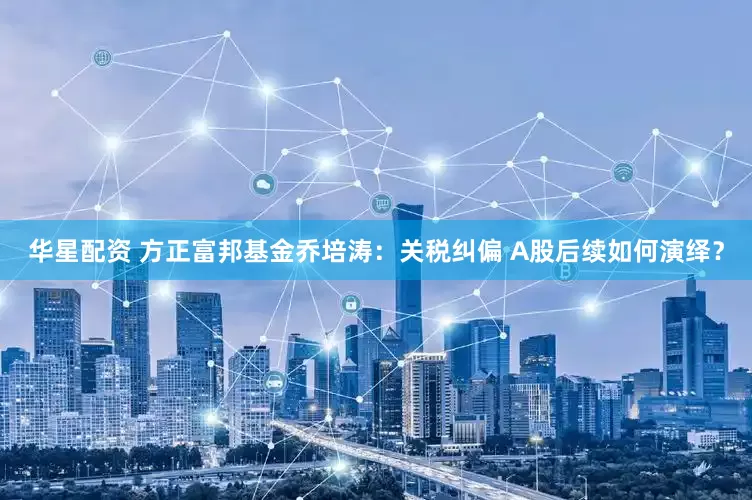 华星配资 方正富邦基金乔培涛：关税纠偏 A股后续如何演绎？