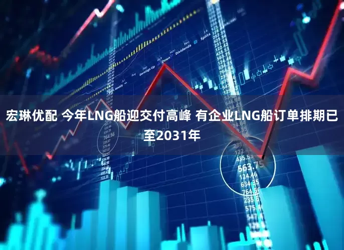宏琳优配 今年LNG船迎交付高峰 有企业LNG船订单排期已至2031年
