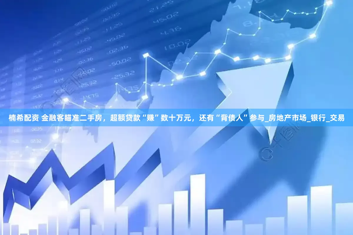 楠希配资 金融客瞄准二手房，超额贷款“赚”数十万元，还有“背债人”参与_房地产市场_银行_交易