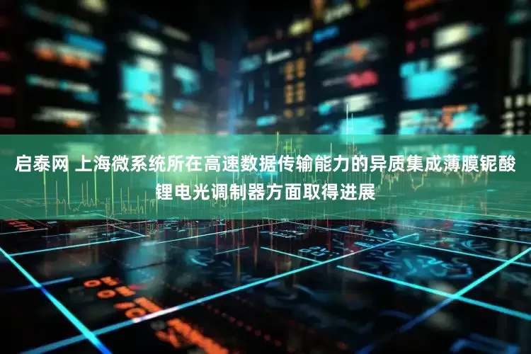 启泰网 上海微系统所在高速数据传输能力的异质集成薄膜铌酸锂电光调制器方面取得进展