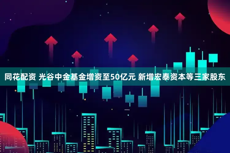 同花配资 光谷中金基金增资至50亿元 新增宏泰资本等三家股东