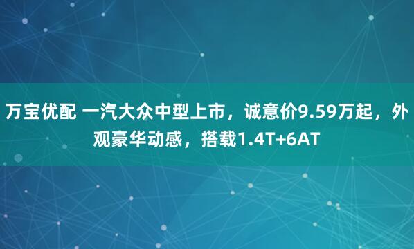 万宝优配 一汽大众中型上市，诚意价9.59万起，外观豪华动感，搭载1.4T+6AT