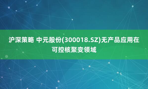 沪深策略 中元股份(300018.SZ)无产品应用在可控核聚变领域