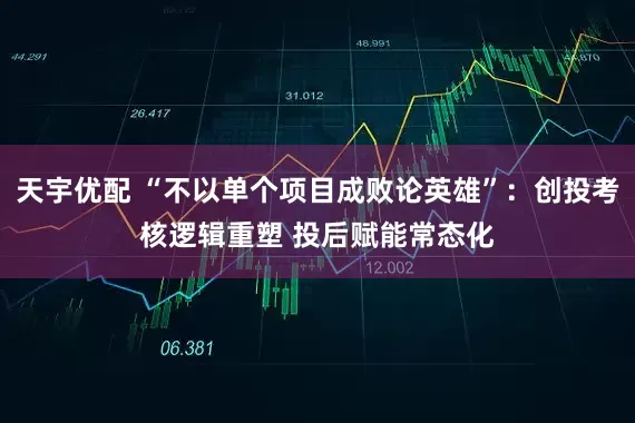 天宇优配 “不以单个项目成败论英雄”：创投考核逻辑重塑 投后赋能常态化