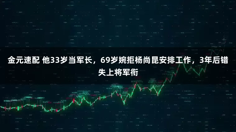 金元速配 他33岁当军长，69岁婉拒杨尚昆安排工作，3年后错失上将军衔