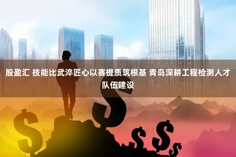 股盈汇 技能比武淬匠心以赛提质筑根基 青岛深耕工程检测人才队伍建设